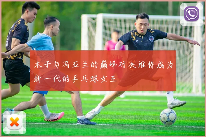 木子与冯亚兰的巅峰对决谁将成为新一代的乒乓球女王