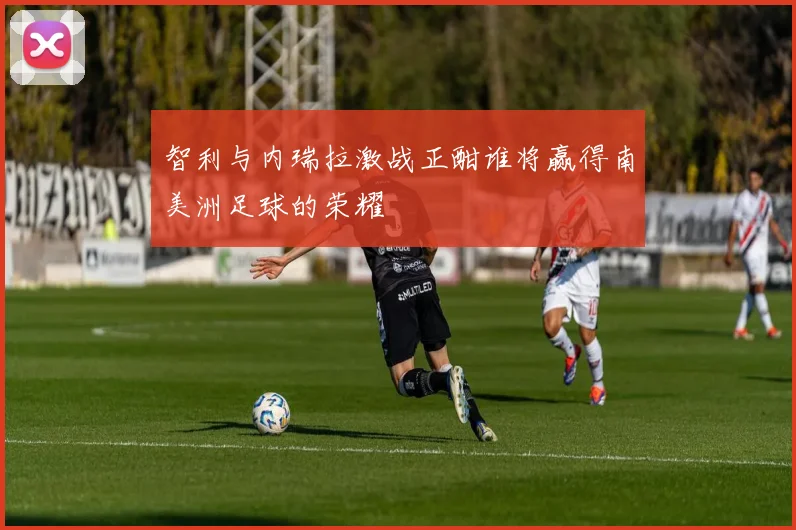 智利与内瑞拉激战正酣谁将赢得南美洲足球的荣耀
